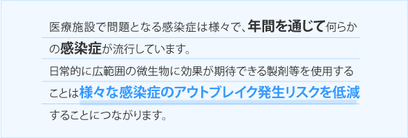 医療施設で問題となる感染症は様々で、年間を通じて何らかの感染症が流行しています。日常的に広範囲の微生物に効果が期待できる製剤等を使用することは様々な感染症のアウトブレイク発生リスクを低減することにつながります。