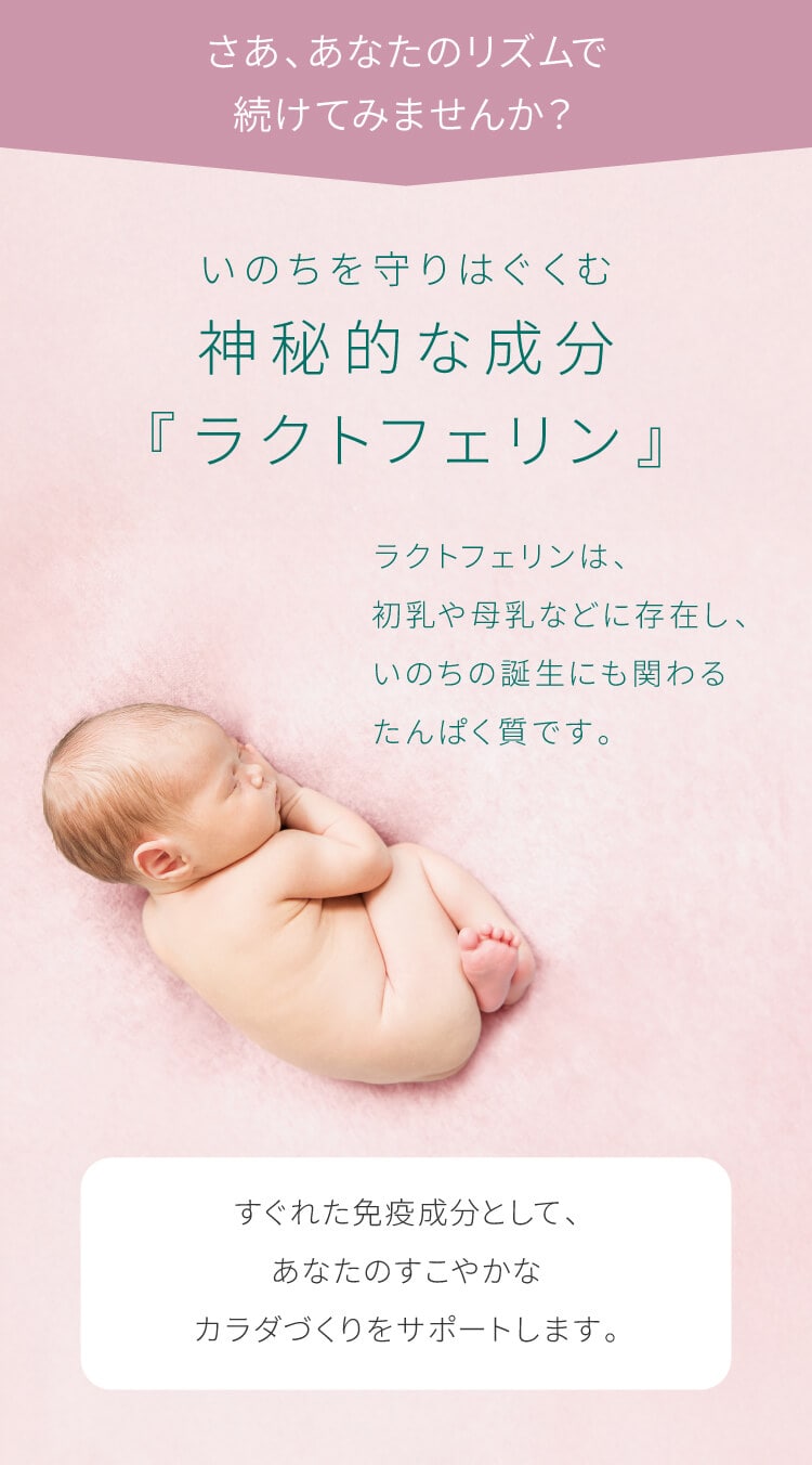 ラクトフェリンは、初乳や母乳などに存在し、いのちの誕生にも関わるたんぱく質です。すぐれた免疫成分として、あなたのすこやかなカラダづくりをサポートします。