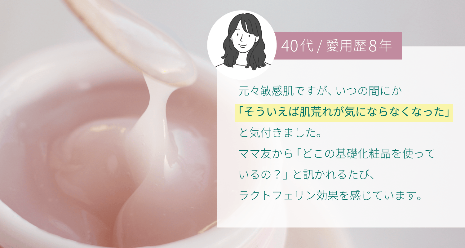 元々敏感肌ですが、いつの間にか「そういえば肌トラブルが起きなくなった」と気付きました。ママ友から「どこの基礎化粧品を使っているの？」と訊かれるたび、ラクトフェリン効果を感じています。