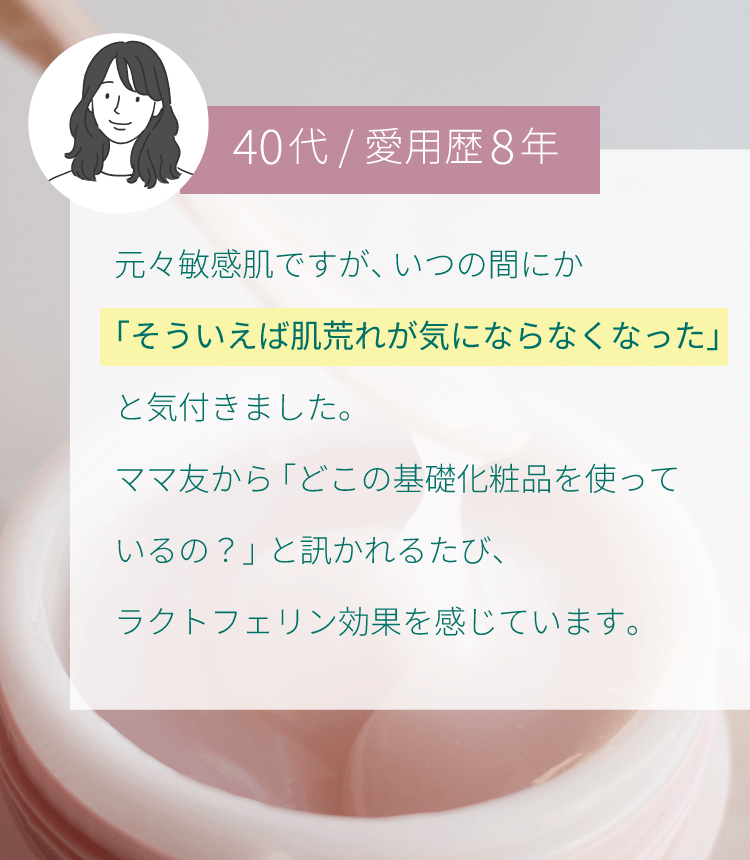 元々敏感肌ですが、いつの間にか「そういえば肌トラブルが起きなくなった」と気付きました。ママ友から「どこの基礎化粧品を使っているの？」と訊かれるたび、ラクトフェリン効果を感じています。