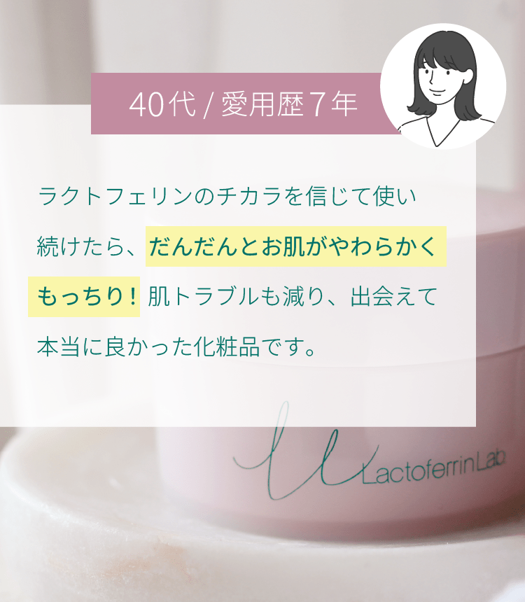 ラクトフェリンのチカラを信じて使い続けたら、だんだんとお肌がやわらかくもっちり！肌トラブルも減り、出会えて本当に良かった化粧品です。