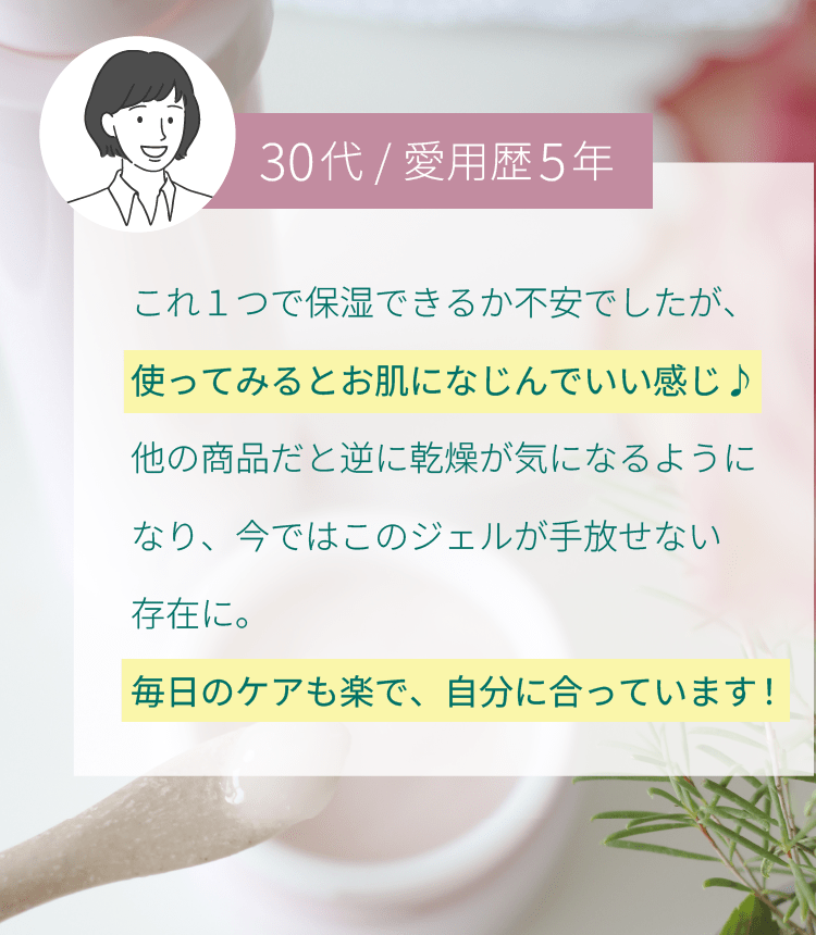 これ１つで保湿できるか不安でしたが、使ってみるとお肌になじんでいい感じ♪他の商品だと逆に乾燥が気になるようになり、今ではこのジェルが手放せない存在に。毎日のケアも楽で、自分に合っています！