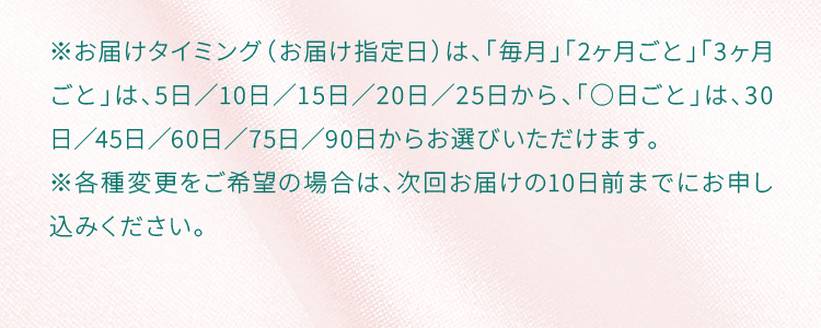※お届けタイミング（お届け指定日）は、「毎月」「2ヶ月ごと」「3ヶ月ごと」は、5日／10日／15日／20日／25日から、「○日ごと」は、30日／45日／60日／75日／90日からお選びいただけます。※各種変更をご希望の場合は、次回お届けの10日前までにお申し込みください。