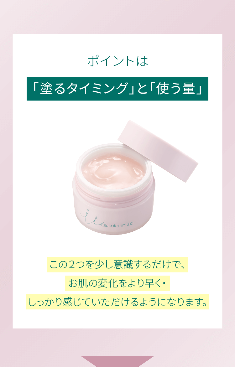 ポイントは「塗るタイミング」と「使う量」この２つを少し意識するだけで、お肌の変化をより早く・しっかり感じていただけるようになります。