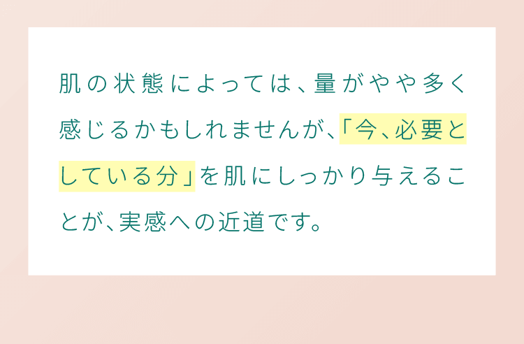 肌の状態によっては、量がやや多く感じるかもしれませんが、「今、必要としている分」を肌にしっかり与えることが、実感への近道です。