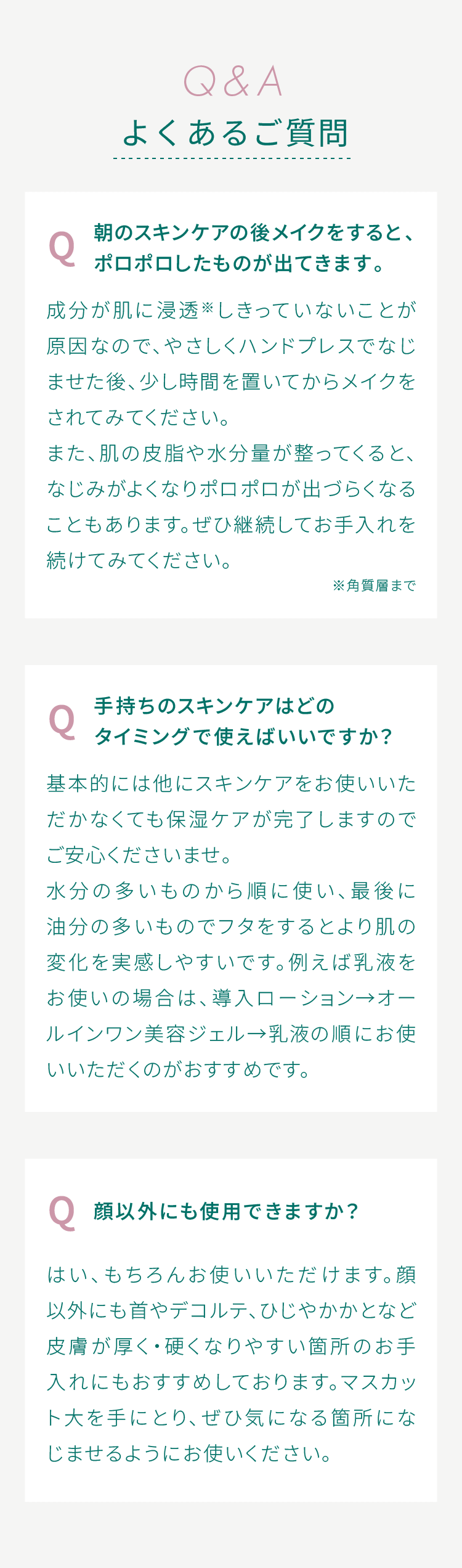 よくあるご質問 Q.朝のスキンケアの後メイクをすると、ポロポロしたものが出てきます。A.成分が肌に浸透※しきっていないことが原因なので、やさしくハンドプレスでなじませた後、少し時間を置いてからメイクをされてみてください。また、肌の皮脂や水分量が整ってくると、なじみがよくなりポロポロが出づらくなることもあります。ぜひ継続してお手入れを続けてみてください。Q.手持ちのスキンケアはどのタイミングで使えばいいですか？A.基本的には他にスキンケアをお使いいただかなくても保湿ケアが完了しますのでご安心くださいませ。水分の多いものから順に使い、最後に油分の多いものでフタをするとより肌の変化を実感しやすいです。例えば乳液をお使いの場合は、導入ローション→オールインワン美容ジェル→乳液の順にお使いいただくのがおすすめです。Q.顔以外にも使用できますか？A.はい、もちろんお使いいただけます。顔以外にも首やデコルテ、ひじやかかとなど皮膚が厚く・硬くなりやすい箇所のお手入れにもおすすめしております。マスカット大を手にとり、ぜひ気になる箇所になじませるようにお使いください。