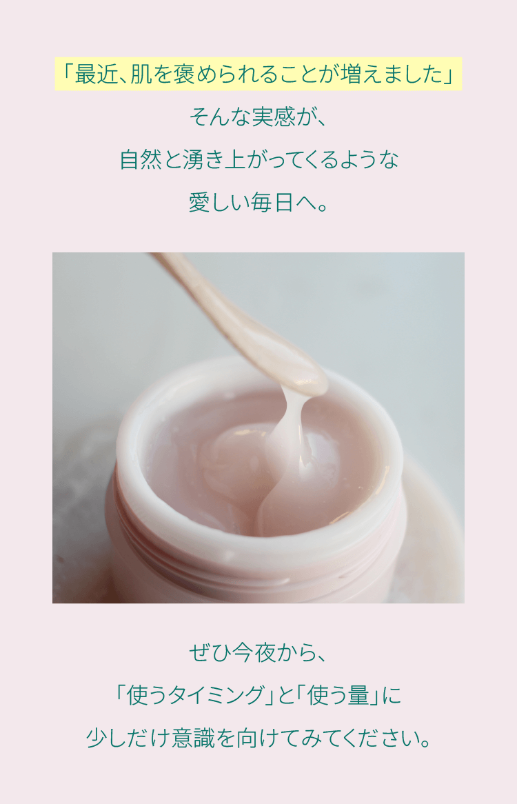 「最近、肌を褒められることが増えました」そんな実感が、自然と湧き上がってくるような愛しい毎日へ。ぜひ今夜から、
「使うタイミング」と「使う量」に少しだけ意識を向けてみてください。