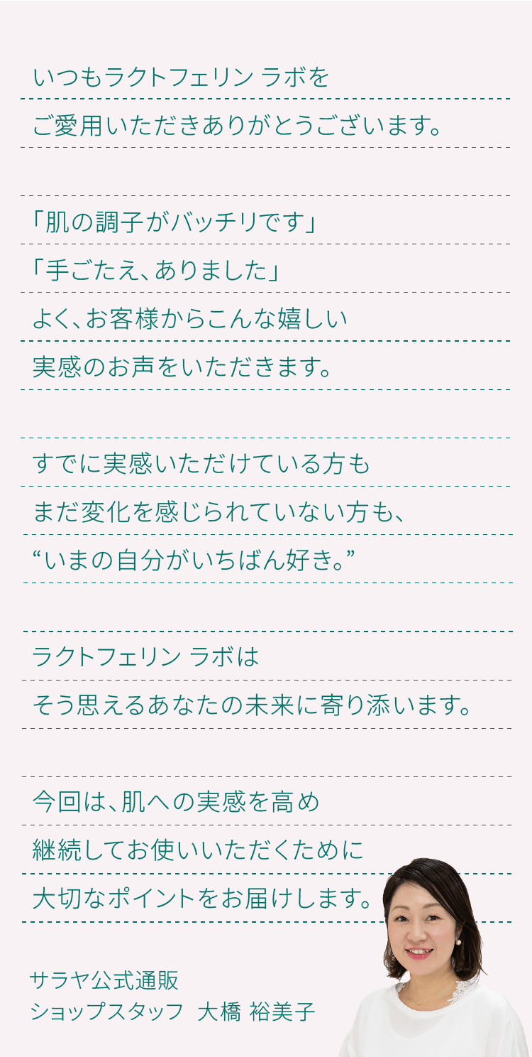 すでに実感いただけている方もまだ変化を感じられていない方も、いまの自分がいちばん好き。今回は、肌への実感を高め継続してお使いいただくために大切なポイントをお届けします。