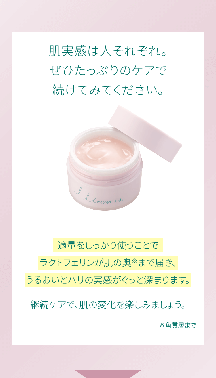 肌実感は人それぞれ。ぜひたっぷりのケアで続けてみてください。適量をしっかり使うことでラクトフェリンが肌の奥※まで届き、うるおいとハリの実感がぐっと深まります。継続ケアで、肌の変化を楽しみましょう。※角質層まで