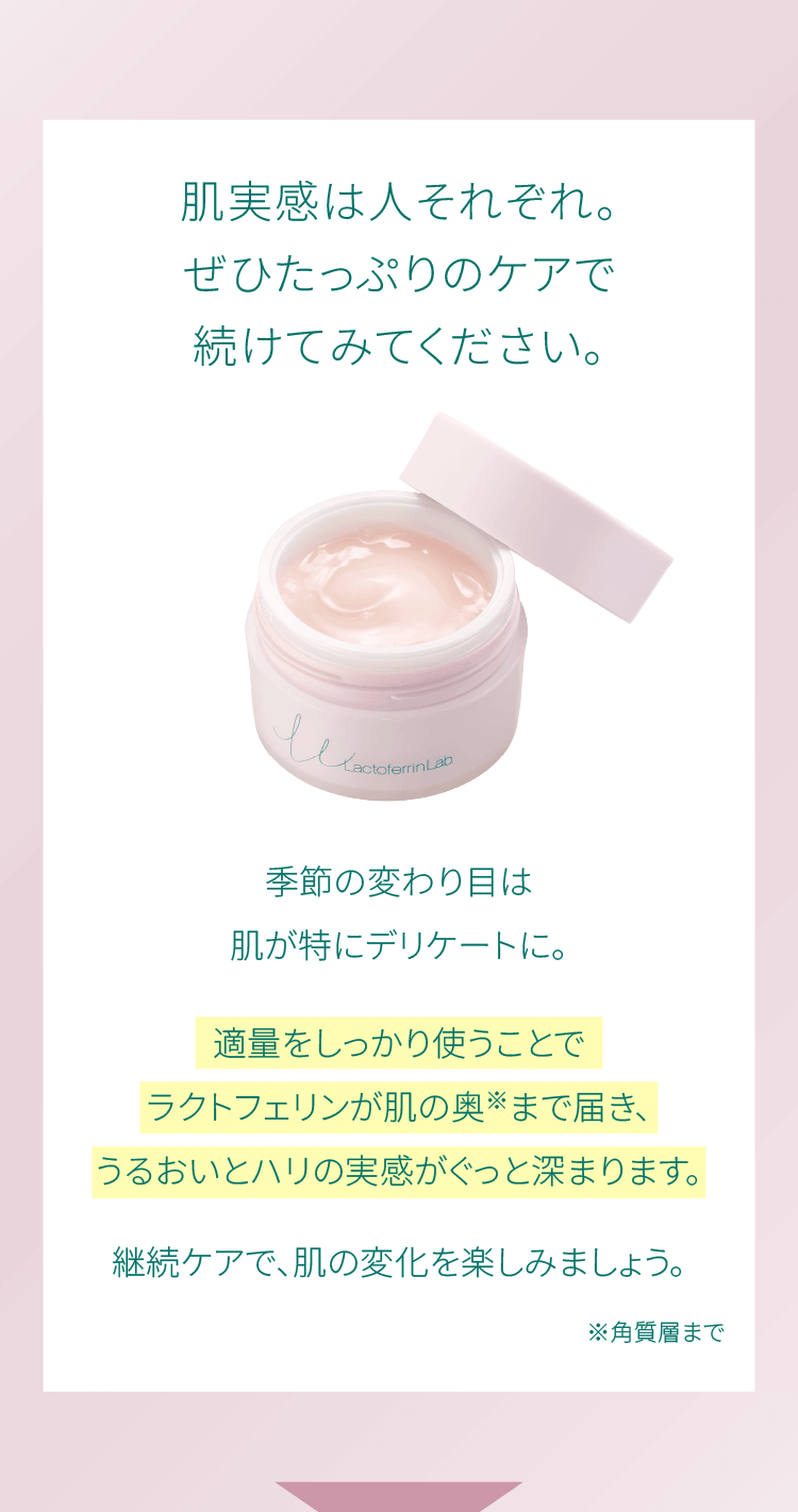 肌実感は人それぞれ。ぜひたっぷりのケアで続けてみてください。季節の変わり目は肌が特にデリケートに。適量をしっかり使うことでラクトフェリンが肌の奥※まで届き、うるおいとハリの実感がぐっと深まります。継続ケアで、肌の変化を楽しみましょう。※角質層まで