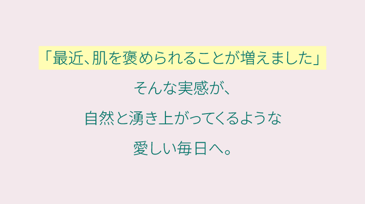「最近、肌を褒められることが増えました」そんな実感が、自然と湧き上がってくるような愛しい毎日へ。