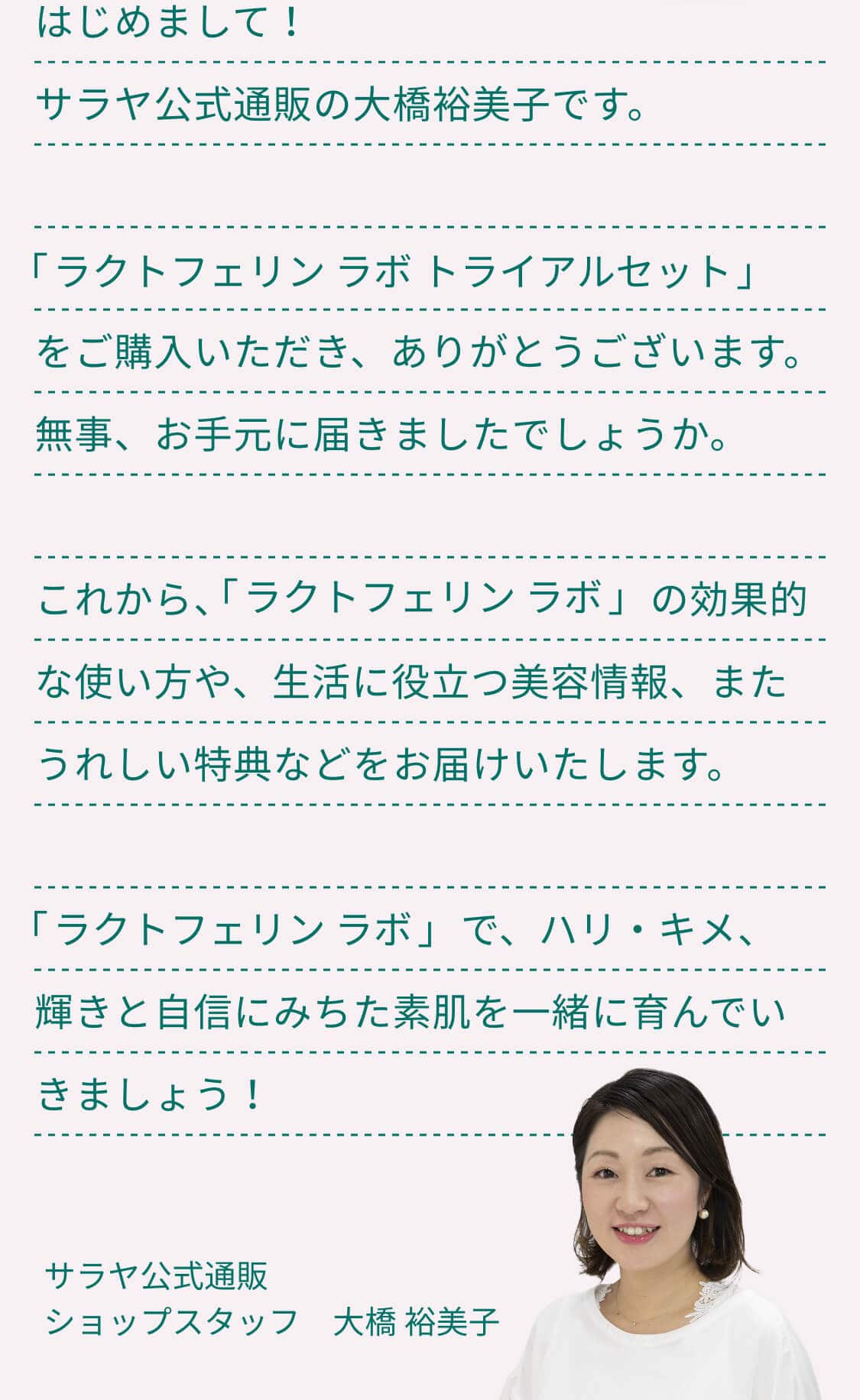 はじめまして！サラヤ公式通販の大橋裕美子です。ラクトフェリン ラボ トライアルセットをご購入いただき、ありがとうございます。無事、お手元に届きましたでしょうか。これから、ラクトフェリン ラボの効果的な使い方や、生活に役立つ美容情報、またうれしい特典などをお届けいたします。ラクトフェリン ラボで、ハリ・キメ、輝きと自信にみちた素肌を一緒に育んでいきましょう！