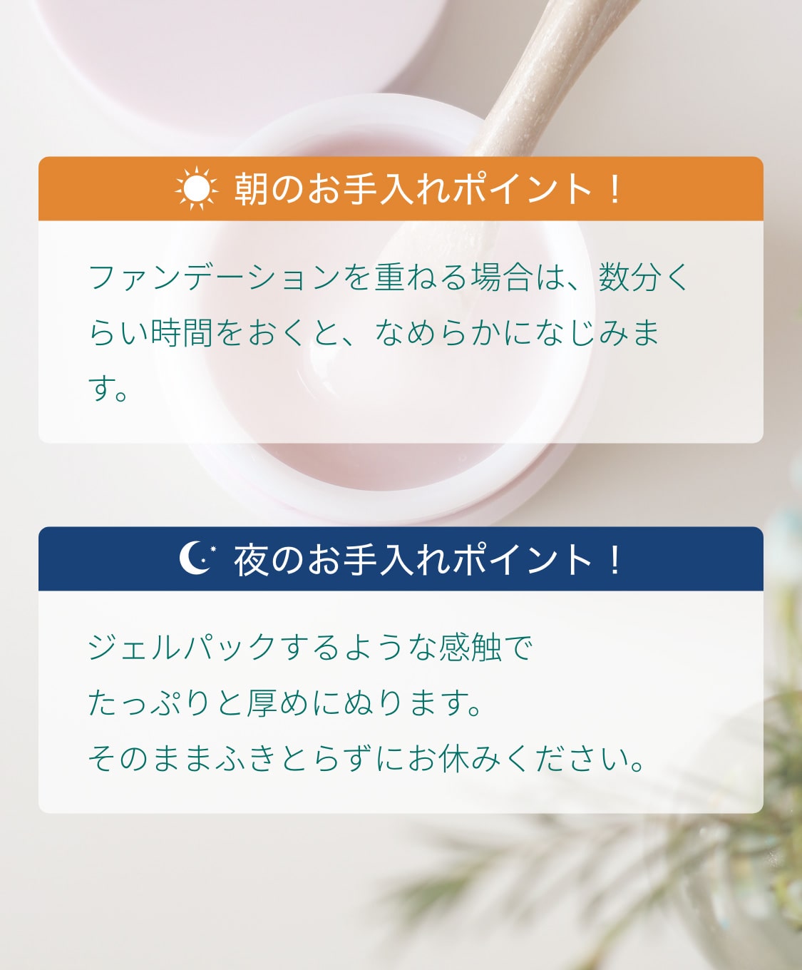 朝のお手入れポイントはファンデーションを重ねる場合は、数分くらい時間をおくと、なめらかになじみます。夜のお手入れポイントはジェルパックするような感触でたっぷりと厚めにぬります。そのままふきとらずにお休みください。