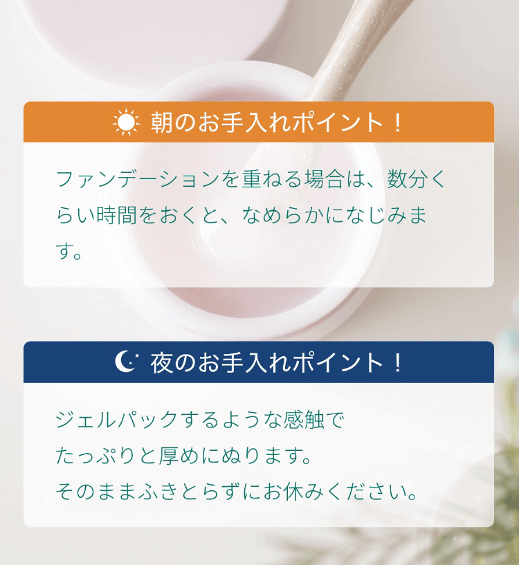 朝のお手入れポイントはファンデーションを重ねる場合は、数分くらい時間をおくと、なめらかになじみます。夜のお手入れポイントはジェルパックするような感触でたっぷりと厚めにぬります。そのままふきとらずにお休みください。