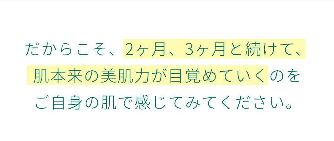 だからこそ、2ヶ月、3ヶ月と続けて、肌本来の美肌力が目覚めていくのをご自身の肌で感じてみてください。