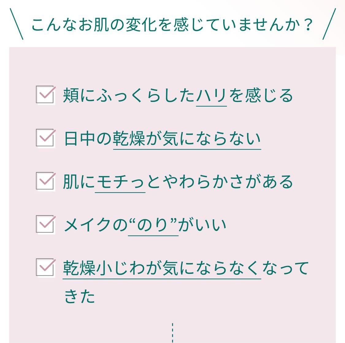 こんなお肌の変化を感じていませんか？・頬にふっくらしたハリを感じる・日中の乾燥が気にならない・肌にモチっとやわらかさがある・メイクののりがいい・乾燥小じわが気にならなくなってきた
