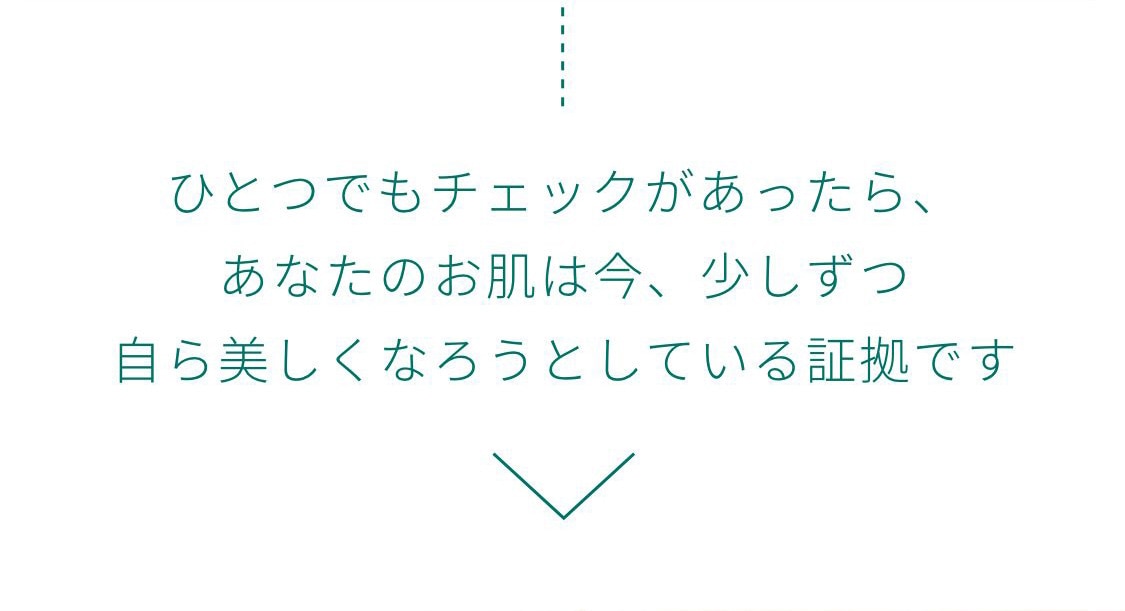 ひとつでもチェックがあったら、あなたのお肌は今、少しずつ自ら美しくなろうとしている証拠です