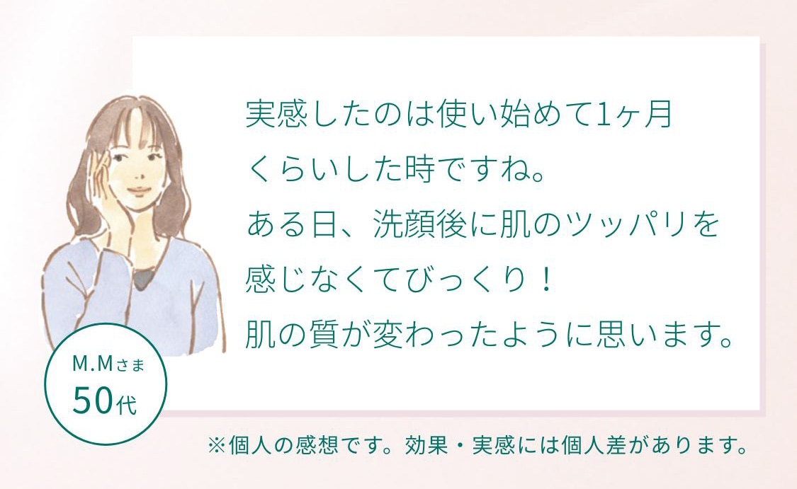 M.Mさま50代 実感したのは使い始めて1ヶ月くらいした時ですね。ある日、洗顔後に肌のツッパリを感じなくてびっくり！肌の質が変わったように思います。