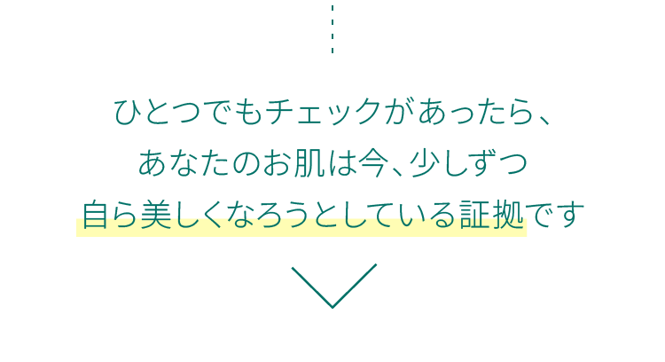 ひとつでもチェックがあったら、あなたのお肌は今、少しずつ自ら美しくなろうとしている証拠です