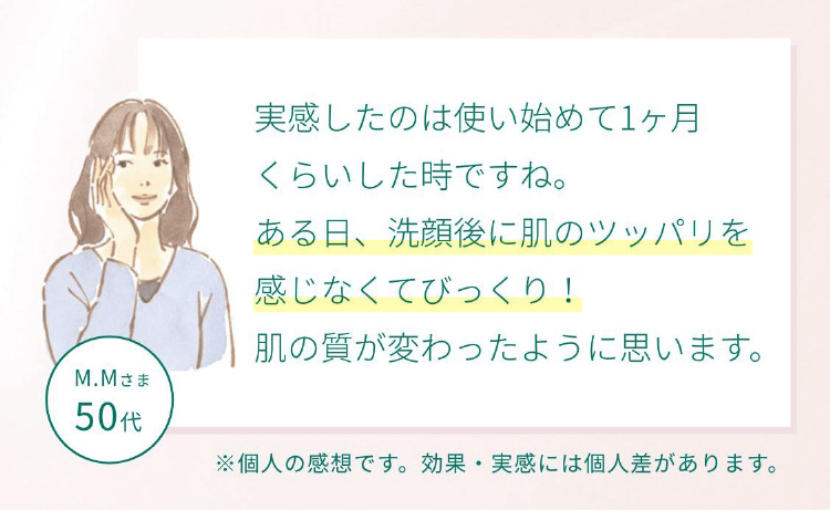 お客様の声 実感したのは使い始めて1ヶ月くらいした時ですね。ある日、洗顔後に肌のツッパリを感じなくてびっくり！肌の質が変わったように思います。
