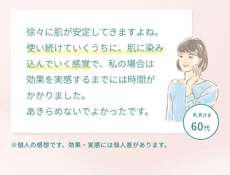 お客様の声 徐々に肌が安定してきますよね。使い続けていくうちに、肌に染み込んでいく感覚で、私の場合は効果を実感するまでには時間がかかりました。あきらめないでよかったです。