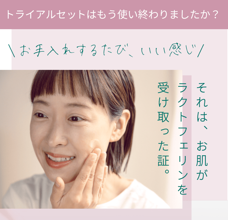 トライアルセットはもう使い終わりましたか？お手入れするたび、いい感じ。それは、お肌がラクトフェリンを受け取った証。