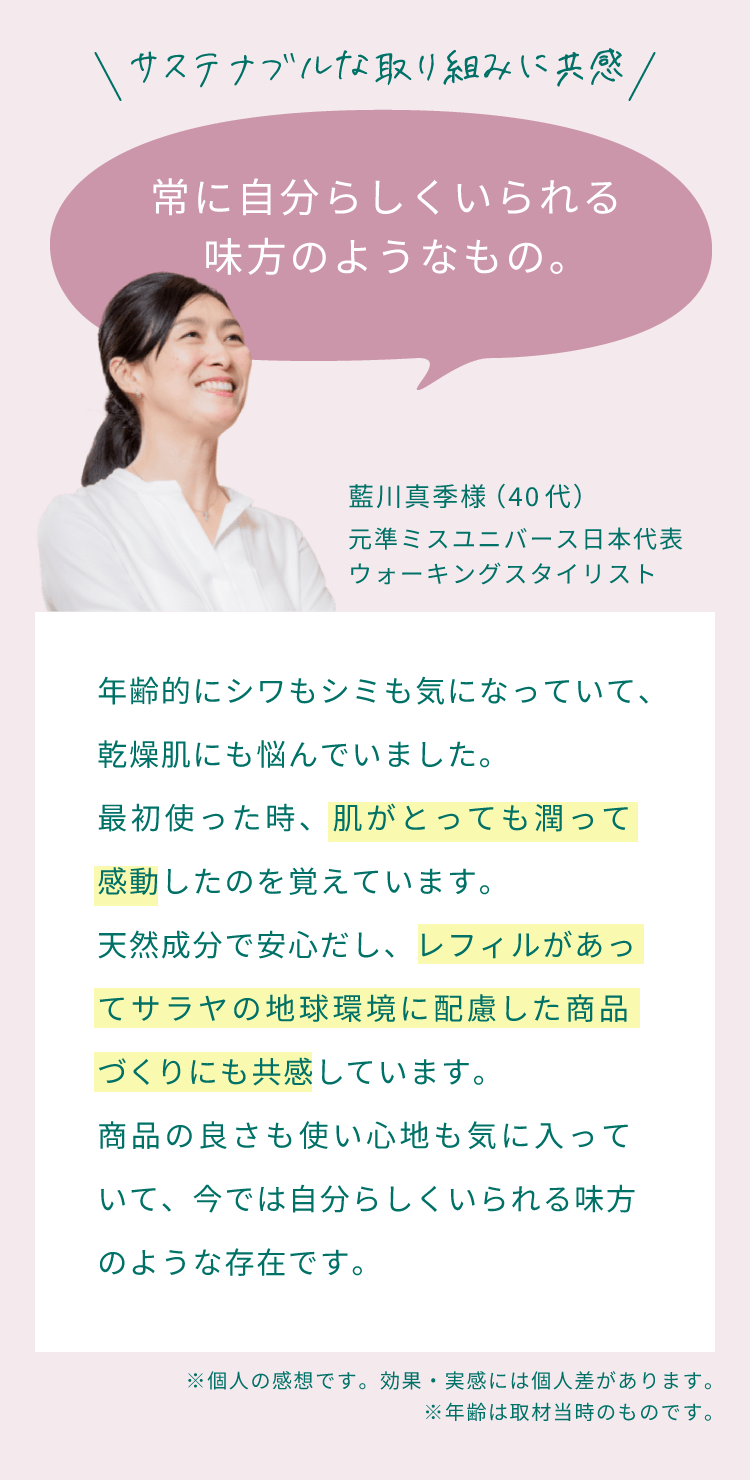 サステナブルな取り組みに共感。常に自分らしくいられる味方のようなもの。年齢的にシワもシミも気になっていて、乾燥肌にも悩んでいました。最初使った時、肌がとっても潤って感動したのを覚えています。天然成分で安心だし、レフィルがあってサラヤの地球環境に配慮した商品づくりにも共感しています。商品の良さも使い心地も気に入っていて、今では自分らしくいられる味方のような存在です。（藍川真季様 （40代）元準ミスユニバース日本代表・ウォーキングスタイリスト）