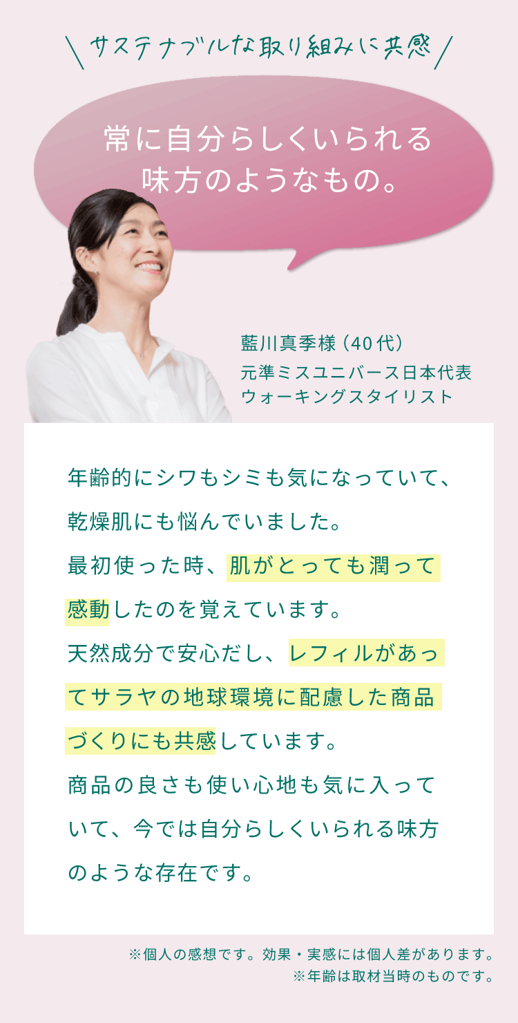 サステナブルな取り組みに共感。常に自分らしくいられる味方のようなもの。年齢的にシワもシミも気になっていて、乾燥肌にも悩んでいました。最初使った時、肌がとっても潤って感動したのを覚えています。天然成分で安心だし、レフィルがあってサラヤの地球環境に配慮した商品づくりにも共感しています。商品の良さも使い心地も気に入っていて、今では自分らしくいられる味方のような存在です。（藍川真季様 （40代）元準ミスユニバース日本代表・ウォーキングスタイリスト）
