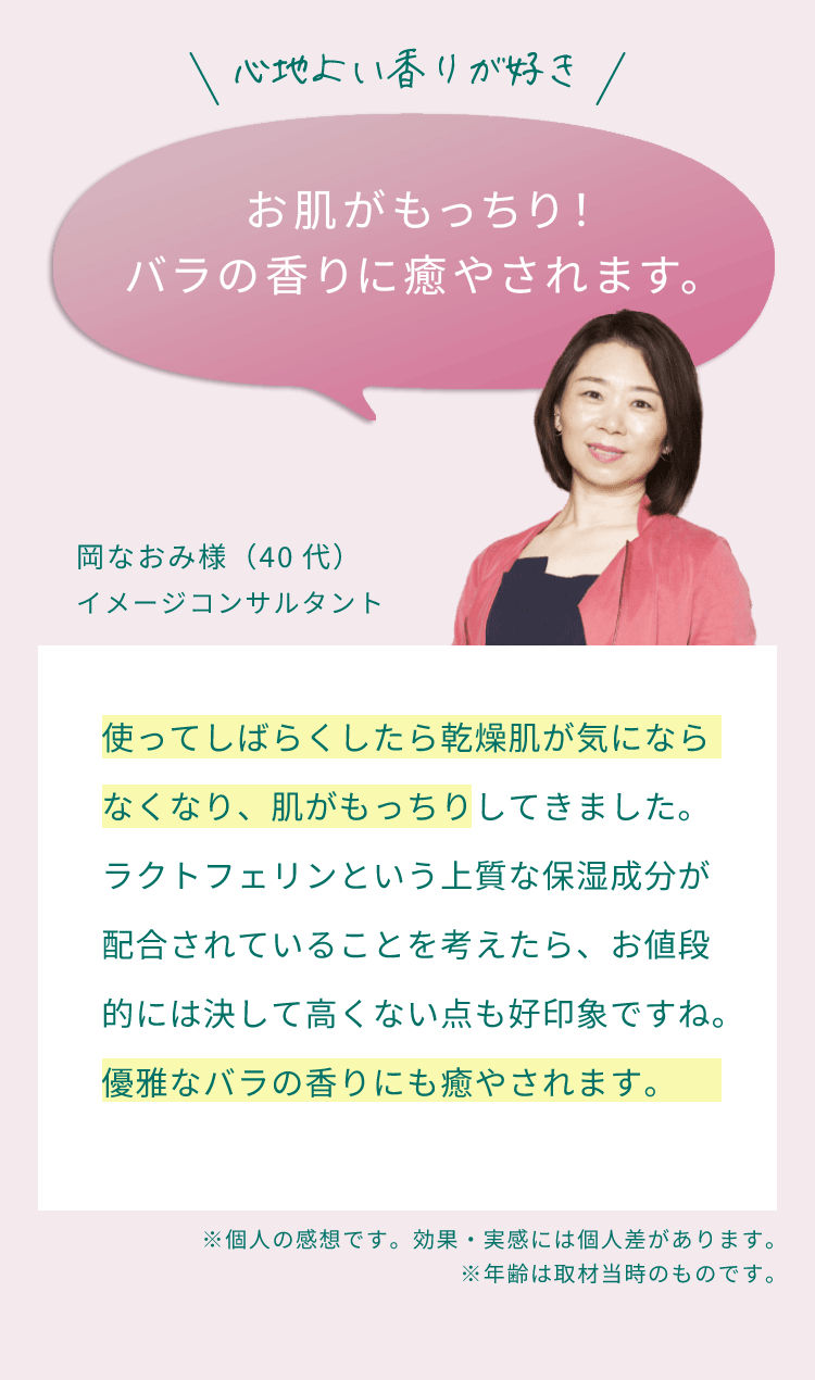 心地よい香りが好き。お肌がもっちり！バラの香りに癒やされます。使ってしばらくしたら乾燥肌が気にならなくなり、肌がもっちりしてきました。ラクトフェリンという上質な保湿成分が配合されていることを考えたら、お値段的には決して高くない点も好印象ですね。優雅なバラの香りにも癒やされます。（岡なおみ様（40代）イメージコンサルタント）