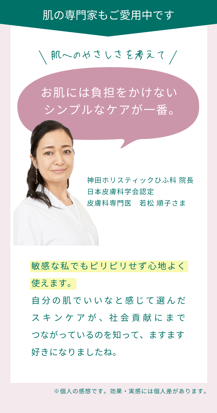 肌の専門家もご愛用中です。肌へのやさしさを考えてお肌には負担をかけないシンプルなケアが一番。敏感な私でもピリピリせず心地よく使えます。自分の肌でいいなと感じて選んだスキンケアが、社会貢献にまでつながっているのを知って、ますます好きになりましたね。（神田ホリスティックひふ科 院長 日本皮膚科学会認定 皮膚科専門医　若松 順子さま）