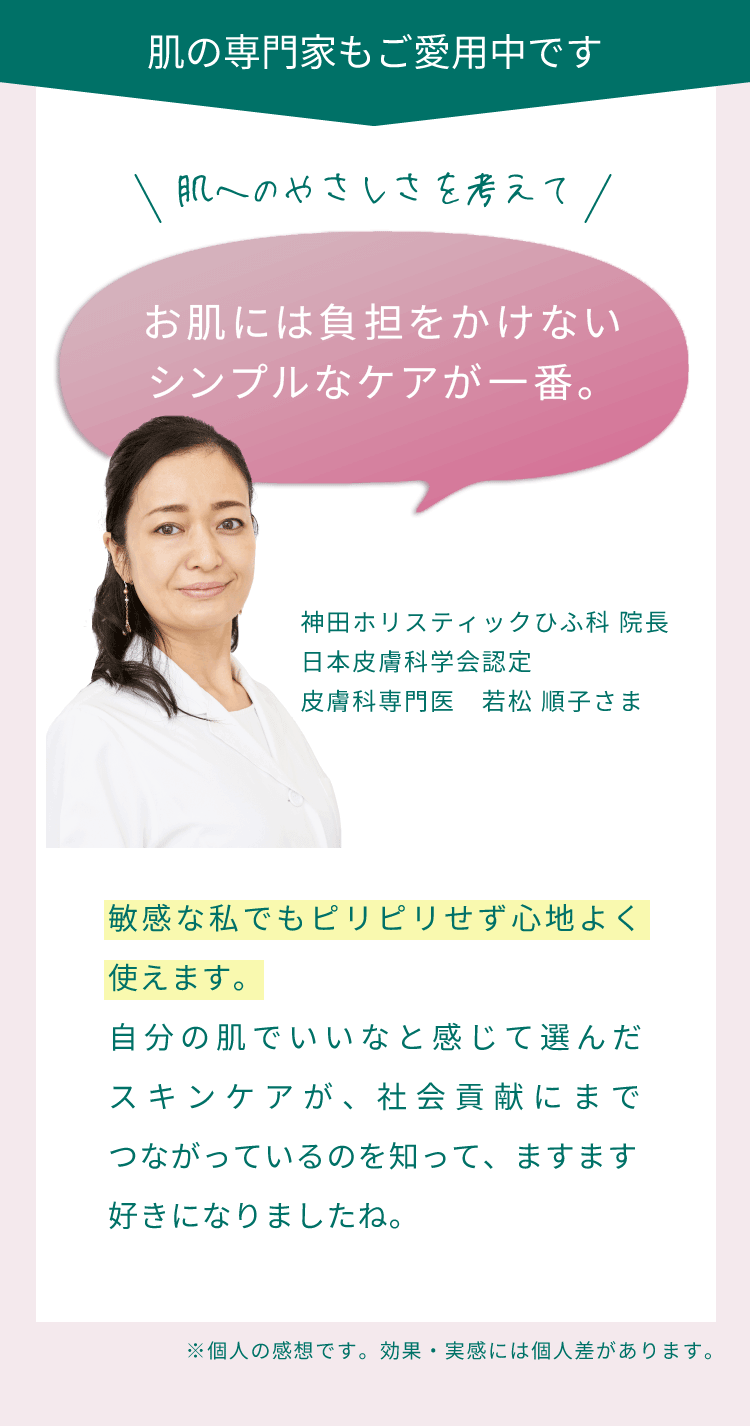 肌の専門家もご愛用中です。肌へのやさしさを考えてお肌には負担をかけないシンプルなケアが一番。敏感な私でもピリピリせず心地よく使えます。自分の肌でいいなと感じて選んだスキンケアが、社会貢献にまでつながっているのを知って、ますます好きになりましたね。（神田ホリスティックひふ科 院長 日本皮膚科学会認定 皮膚科専門医　若松 順子さま）