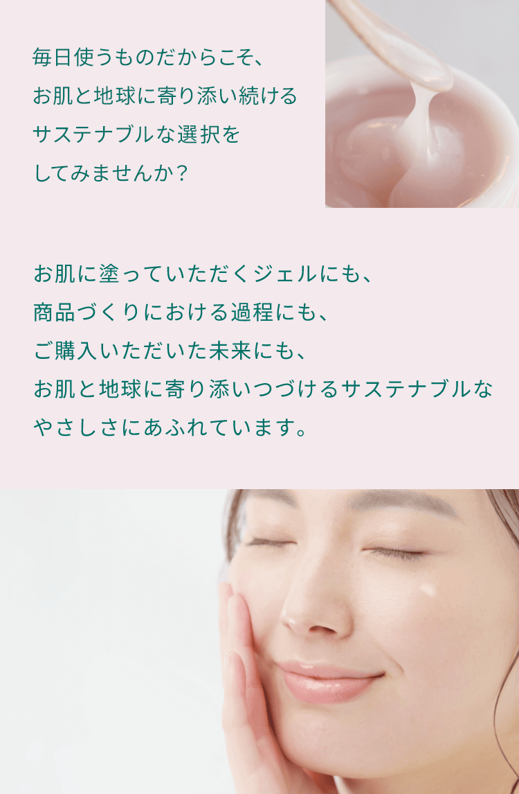 毎日使うものだからこそ、お肌と地球に寄り添い続けるサステナブルな選択をしてみませんか？お肌に塗っていただくジェルにも、商品づくりにおける過程にも、ご購入いただいた未来にも、お肌と地球に寄り添いつづけるサステナブルなやさしさにあふれています。
