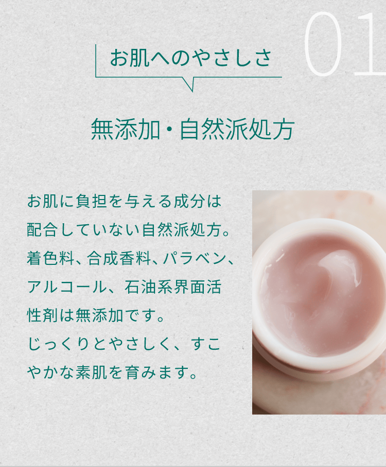 １）お肌へのやさしさ「無添加・自然派処方」。お肌に負担を与える成分は配合していない自然派処方。着色料、合成香料、パラベン、アルコール、石油系界面活性剤は無添加です。じっくりとやさしく、すこやかな素肌を育みます。