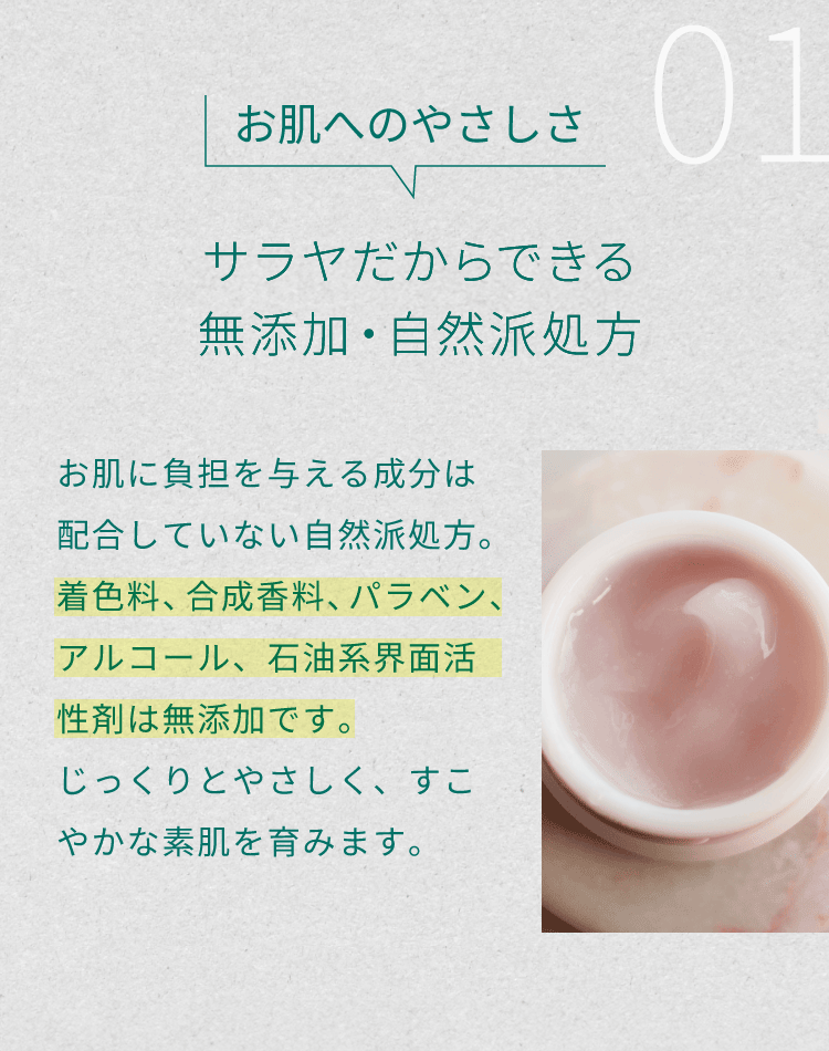１）お肌へのやさしさ「無添加・自然派処方」。お肌に負担を与える成分は配合していない自然派処方。着色料、合成香料、パラベン、アルコール、石油系界面活性剤は無添加です。じっくりとやさしく、すこやかな素肌を育みます。