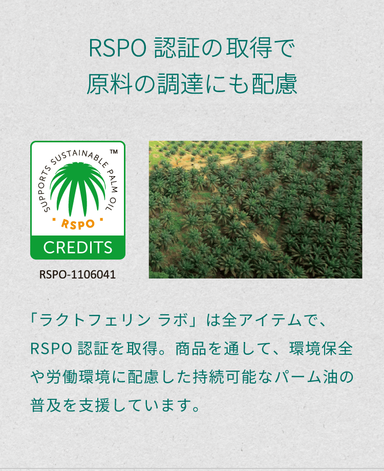 「RSPO認証の取得で原料の調達にも配慮」。「ラクトフェリン ラボ」は全アイテムで、RSPO認証を取得。商品を通して、環境保全や労働環境に配慮した持続可能なパーム油の普及を支援しています。
