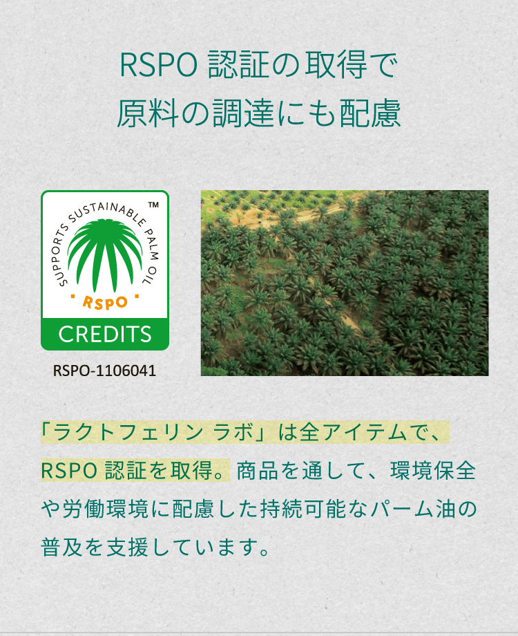 「RSPO認証の取得で原料の調達にも配慮」。「ラクトフェリン ラボ」は全アイテムで、RSPO認証を取得。商品を通して、環境保全や労働環境に配慮した持続可能なパーム油の普及を支援しています。