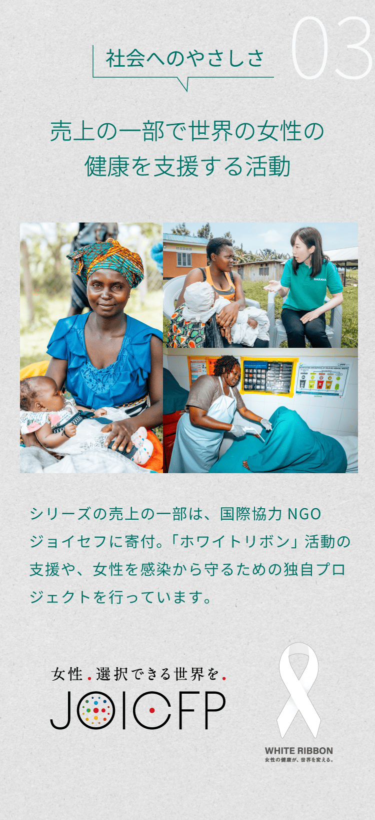 3）社会へのやさしさ「売上の一部で世界の女性の健康を支援する活動」。シリーズの売上の一部は、国際協力NGOジョイセフに寄付。「ホワイトリボン」活動の支援や、女性を感染から守るための独自プロジェクトを行っています。