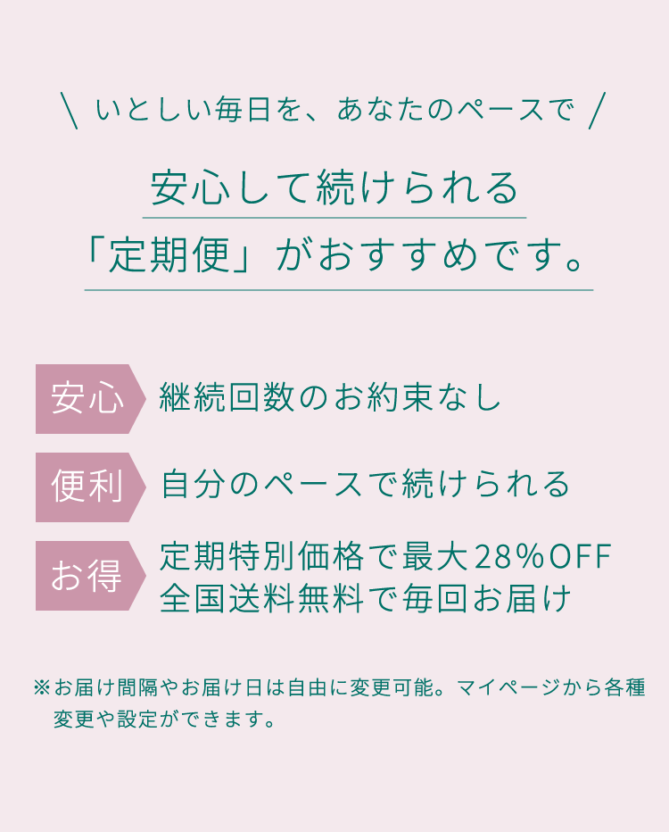 安心して続けられる「定期便」がおすすめです。「継続回数のお約束なし」「自分のペースで続けられる」「定期特別価格で最大28％OFF」