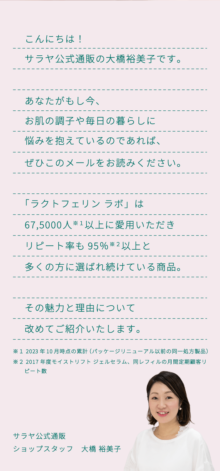 こんにちは！サラヤ公式通販の大橋裕美子です。あなたがもし今、お肌の調子や毎日の暮らしに悩みを抱えているのであれば、ぜひこのメールをお読みください。「ラクトフェリン ラボ」は67,5000人以上に愛用いただきリピート率も95％以上と多くの方に選ばれ続けている商品。その魅力と理由について改めてご紹介いたします。