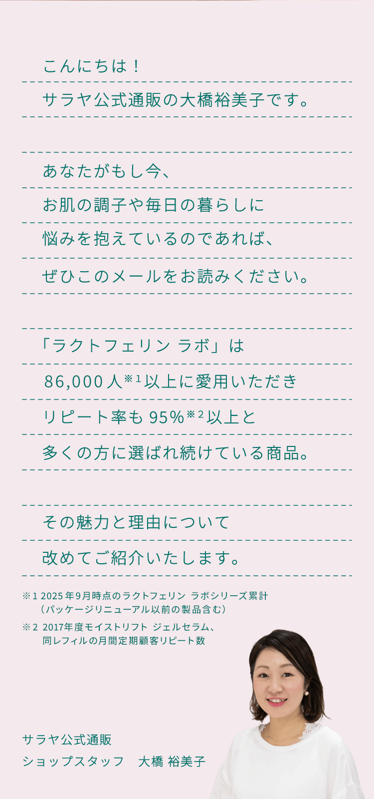 こんにちは！サラヤ公式通販の大橋裕美子です。あなたがもし今、お肌の調子や毎日の暮らしに悩みを抱えているのであれば、ぜひこのメールをお読みください。「ラクトフェリン ラボ」は86,000人以上に愛用いただきリピート率も95％以上と多くの方に選ばれ続けている商品。その魅力と理由について改めてご紹介いたします。