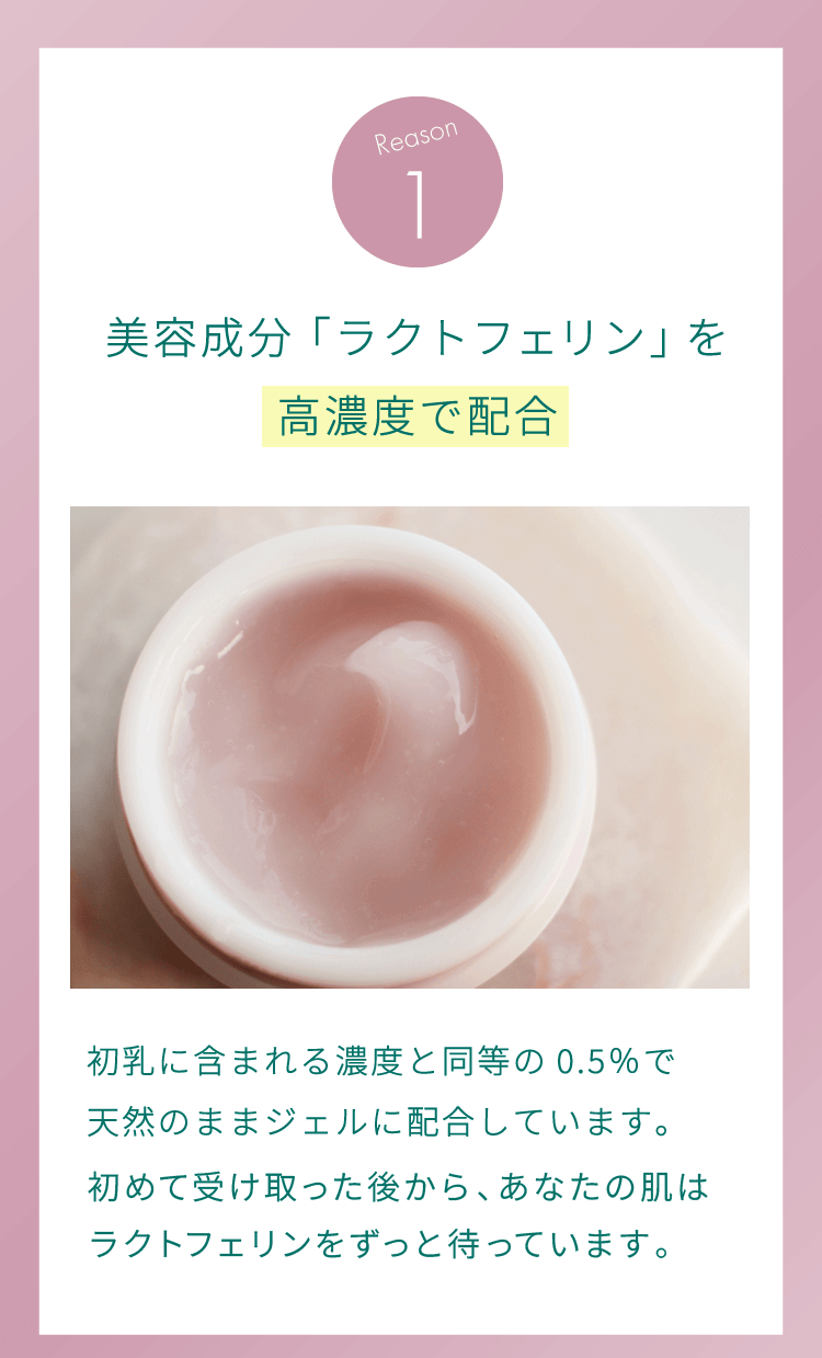 理由1：美容成分「ラクトフェリン」を高濃度で配合。初乳に含まれる濃度と同等の0.5％で天然のままジェルに配合しています。