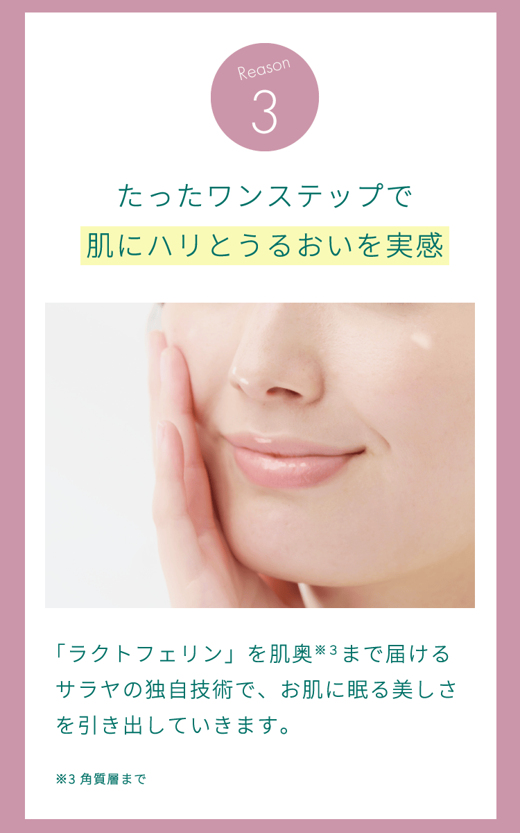 理由3：たったワンステップで肌にハリとうるおいを実感。「ラクトフェリン」を肌奥（角質層まで）まで届けるサラヤの独自技術で、お肌に眠る美しさを引き出していきます。