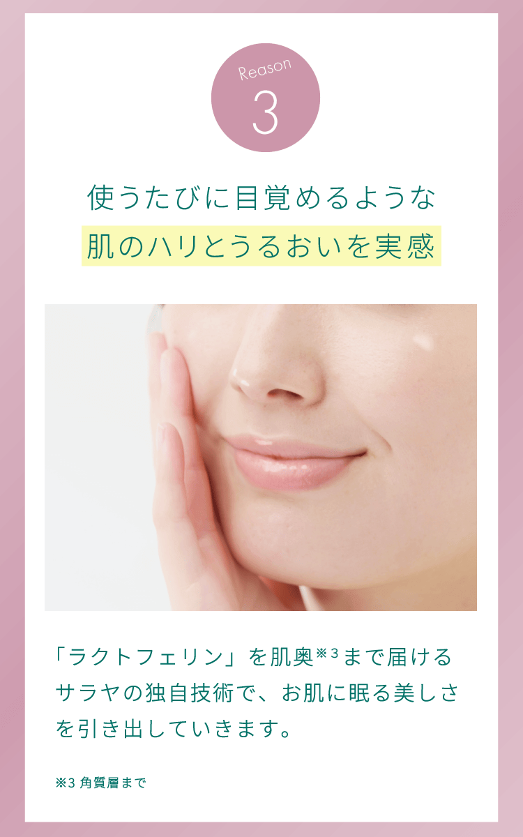 理由3：使うたびに目覚めるような肌のハリとうるおいを実感。「ラクトフェリン」を肌奥（角質層まで）まで届けるサラヤの独自技術で、お肌に眠る美しさを引き出していきます。