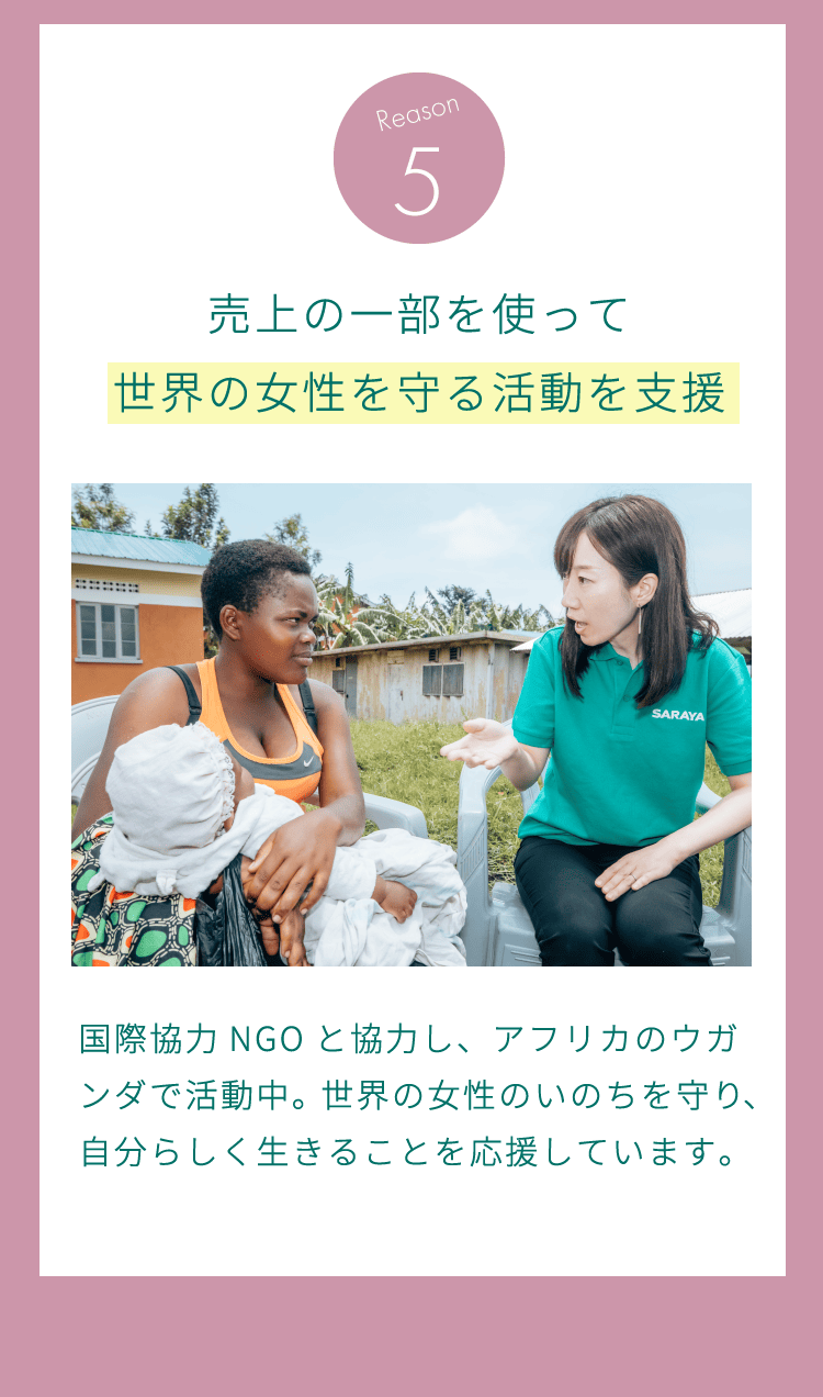 理由5：売上の一部を使って世界の女性を守る活動を支援。国際協力NGOと協力し、アフリカのウガンダで活動中。世界の女性のいのちを守り、自分らしく生きることを応援しています。
