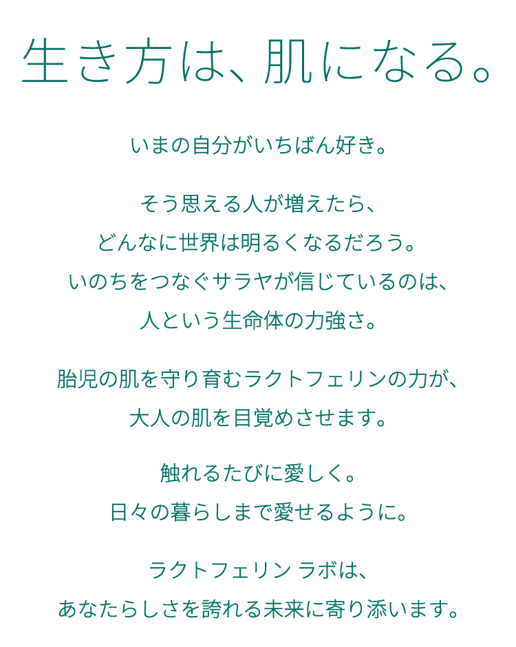生き方は肌になる。いまの自分がいちばん好き。そう思える人が増えたら、どんなに世界は明るくなるだろう。いのちをつなぐサラヤが信じているのは、人という生命体の力強さ。胎児の肌を守り育むラクトフェリンの力が、大人の肌を目覚めさせます。触れるたびに愛しく。日々の暮らしまで愛せるように。ラクトフェリン ラボは、あなたらしさを誇れる未来に寄り添います。