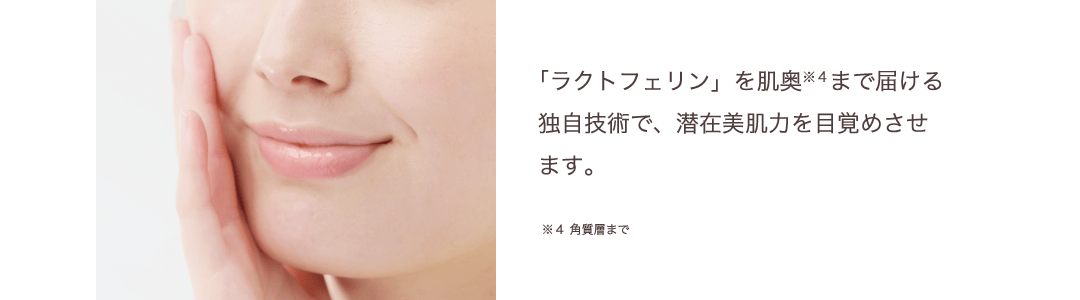 「ラクトフェリン」を肌奥まで届ける独自技術で、潜在美肌力を目覚めさせ
ます。