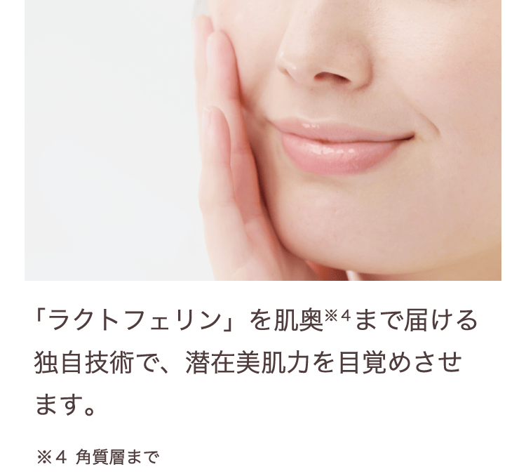 「ラクトフェリン」を肌奥まで届ける独自技術で、潜在美肌力を目覚めさせ
ます。