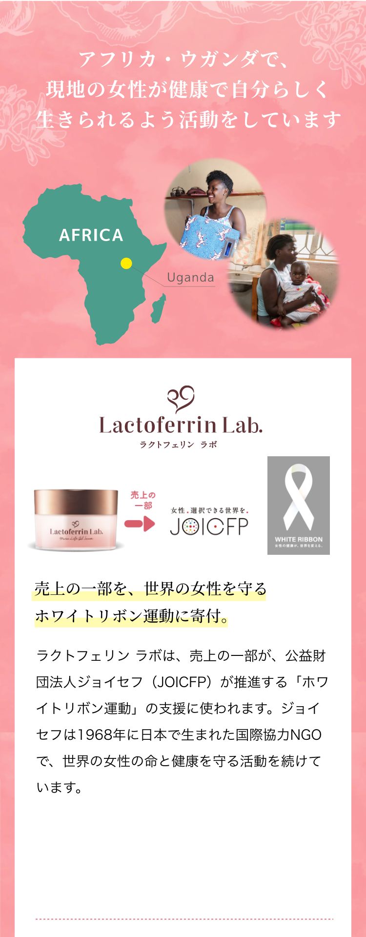 アフリカ・ウガンダで、現地の女性が健康で自分らしく生きられるよう活動をしています 売上の一部を、世界の女性を守るホワイトリボン運動に寄付。ラクトフェリン ラボは、売上の一部が、公益財団法人ジョイセフ（JOICFP）が推進する「ホワイトリボン運動」の支援に使われます。ジョイセフは1968年に日本で生まれた国際協力NGOで、世界の女性の命と健康を守る活動を続けています。