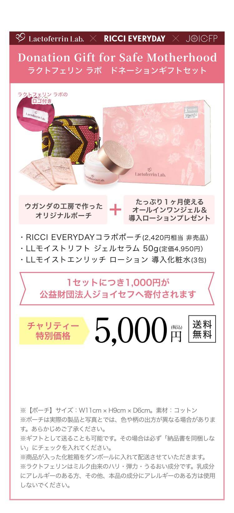 Donation Gift for Safe Motherhood ラクトフェリン ラボ　ドネーションギフトセット 限定500セット ウガンダの工房で作ったオリジナルポーチ+たっぷり１ヶ月使えるオールインワンジェル＆導入ローションプレゼント ・RICCI EVERYDAYコラボポーチ(2,420円相当 非売品）・LLモイストリフトジェルセラム 50g(定価4,950円）・LLモイストエンリッチローション 導入化粧水(3包) 1セットにつき1,000円が公益財団法人ジョイセフへ寄付されます チャリティー特別価格 5,000円（税込）送料無料 ※【ポーチ】サイズ W11cm  H9cm  D6cm。素材 コットン ※ギフトとして送ることも可能です。その場合は必ず「納品書を同梱しない」にチェックを入れてください。※商品が入った化粧箱をダンボールに入れて配送させていただきます。※ラクトフェリンはミルク由来のハリ・弾力・うるおい成分です。乳成分にアレルギーのある方、その他、本品の成分にアレルギーのある方は使用しないでください。
