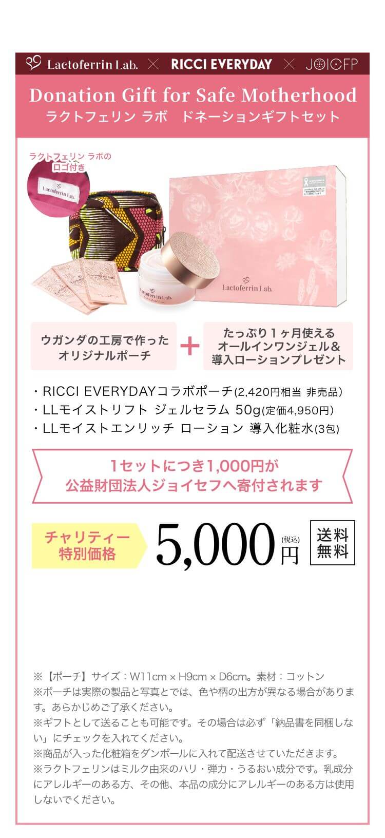Donation Gift for Safe Motherhood ラクトフェリン ラボ　ドネーションギフトセット 限定500セット ウガンダの工房で作ったオリジナルポーチ+たっぷり１ヶ月使えるオールインワンジェル＆導入ローションプレゼント ・RICCI EVERYDAYコラボポーチ(2,420円相当 非売品）・LLモイストリフトジェルセラム 50g(定価4,950円）・LLモイストエンリッチローション 導入化粧水(3包) 1セットにつき1,000円が公益財団法人ジョイセフへ寄付されます チャリティー特別価格 5,000円（税込）送料無料 ※【ポーチ】サイズ W11cm  H9cm  D6cm。素材 コットン ※ギフトとして送ることも可能です。その場合は必ず「納品書を同梱しない」にチェックを入れてください。※商品が入った化粧箱をダンボールに入れて配送させていただきます。※ラクトフェリンはミルク由来のハリ・弾力・うるおい成分です。乳成分にアレルギーのある方、その他、本品の成分にアレルギーのある方は使用しないでください。